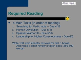 Required Reading 4 Main Texts (in order of reading) Searching for Vedic India – Due 4/18 Human Devolution – Due 5/15 Spiritual Warrior III – Due 5/23 Leadership for Higher Consciousness - Due 6/5 Write 100 word chapter reviews for first 3 books.  Also write a short review of each book (250-500 words) 
