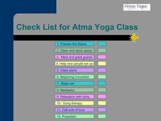 Check List for Atma Yoga Class 1. Prepare the Space 2. Clean and stock space 3.  Meet and greet guests 4. Help new people set up 5. Class starts 6. Beginning invocation 7.  Begin set 9. Relaxation with story 11. Call outs of love 12. Prasadam 10.  Gong therapy 8. Meditation 