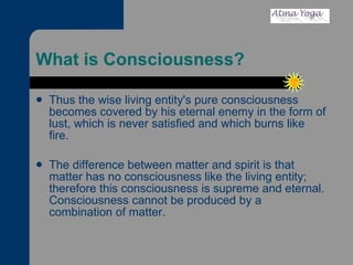 What is Consciousness? Thus the wise living entity's pure consciousness becomes covered by his eternal enemy in the form of lust, which is never satisfied and which burns like fire. The difference between matter and spirit is that matter has no consciousness like the living entity; therefore this consciousness is supreme and eternal. Consciousness cannot be produced by a combination of matter.  