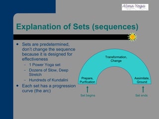 Explanation of Sets (sequences) Sets are predetermined, don’t change the sequence because it is designed for effectiveness 1 Power Yoga set Dozens of Slow, Deep Stretch Hundreds of Kundalini Each set has a progression curve (the arc) Prepare, Purification Set begins Set ends Transformation, Change Assimilate, Ground 