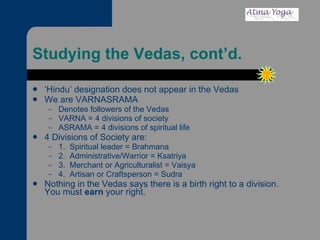 Studying the Vedas, cont’d. ‘ Hindu’ designation does not appear in the Vedas We are VARNASRAMA Denotes followers of the Vedas VARNA = 4 divisions of society ASRAMA = 4 divisions of spiritual life 4 Divisions of Society are: 1.  Spiritual leader = Brahmana 2.  Administrative/Warrior = Ksatriya 3.  Merchant or Agriculturalist = Vaisya 4.  Artisan or Craftsperson = Sudra Nothing in the Vedas says there is a birth right to a division.  You must  earn  your right.  