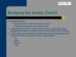 Studying the Vedas, Cont’d Spiritual Master Rightly heard from the authoritative source Practically established in Brahman (truth) Originally there was 1 Veda.  Didn’t have to read it because beings were able to comprehend and remember upon hearing.  5,000 years ago Vyasadeva wrote down the Vedas because of the start of Kali Yoga and society’s degradation Rig Sama Atharva Yajur 