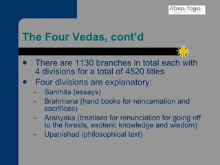 The Four Vedas, cont’d There are 1130 branches in total each with 4 divisions for a total of 4520 titles Four divisions are explanatory: Samhita (essays) Brahmana (hand books for reincarnation and sacrifices)  Aranyaka (treatises for renunciation for going off to the forests, esoteric knowledge and wisdom) Upanishad (philosophical text)  