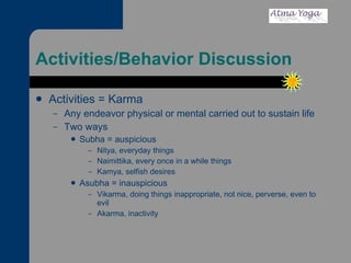Activities/Behavior Discussion Activities = Karma  Any endeavor physical or mental carried out to sustain life Two ways Subha = auspicious Nitya, everyday things Naimittika, every once in a while things Kamya, selfish desires Asubha = inauspicious Vikarma, doing things inappropriate, not nice, perverse, even to evil Akarma, inactivity 