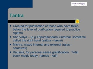 Tantra Created for purification of those who have fallen below the level of purification required to practice Agama Shri Vidya – (e.g.Tripurasundara,) internal, sometime called the right hand (sattva – laxmi) Mishra, mixed internal and external (rajas - saraswati) Kausala, for personal sense gratiification.  Total black magic today. (tamas - kali) 