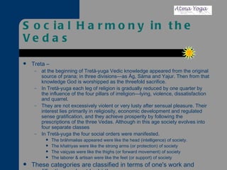 Social Harmony in the Vedas Treta –  at the beginning of Tretä-yuga Vedic knowledge appeared from the original source of prana; in three divisions—as Åg, Säma and Yajur. Then from that knowledge God is worshipped as the threefold sacrifice. In Tretä-yuga each leg of religion is gradually reduced by one quarter by the influence of the four pillars of irreligion—lying, violence, dissatisfaction and quarrel. They are not excessively violent or very lusty after sensual pleasure. Their interest lies primarily in religiosity, economic development and regulated sense gratification, and they achieve prosperity by following the prescriptions of the three Vedas. Although in this age society evolves into four separate classes  In Tretä-yuga the four social orders were manifested.  The brähmaëas appeared were like the head (intelligence) of society. The kñatriyas were like the strong arms (or protection) of society The vaiçyas were like the thighs (or forward movement) of society The laborer & artisan were like the feet (or support) of society These categories are classified in terms of one's work and qualification and not by birth.   