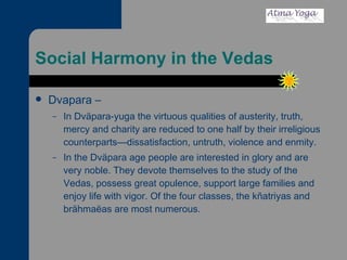 Social Harmony in the Vedas Dvapara – In Dväpara-yuga the virtuous qualities of austerity, truth, mercy and charity are reduced to one half by their irreligious counterparts—dissatisfaction, untruth, violence and enmity. In the Dväpara age people are interested in glory and are very noble. They devote themselves to the study of the Vedas, possess great opulence, support large families and enjoy life with vigor. Of the four classes, the kñatriyas and brähmaëas are most numerous. 