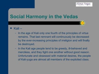 Social Harmony in the Vedas Kali – In the age of Kali only one fourth of the principles of virtue remains. That last remnant will continuously be decreased by the ever-increasing principles of irreligion and will finally be destroyed. In the Kali age people tend to be greedy, ill-behaved and merciless, and they fight one another without good reason. Unfortunate and obsessed with material desires, the people of Kali-yuga are almost all members of the exploited class.  