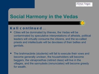 Social Harmony in the Vedas Kali continued… Cities will be dominated by thieves, the Vedas will be contaminated by speculative interpretations of atheists, political leaders will virtually consume the citizens, and the so-called priests and intellectuals will be devotees of their bellies and genitals. The brahmacärés (students) will fail to execute their vows and become generally unclean, the householders will become beggars, the vänaprasthas (retired class) will live in the villages, and the sannyäsés (renunciates) will become greedy for wealth. 