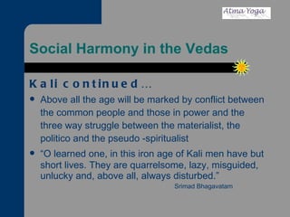 Social Harmony in the Vedas Kali continued… Above all the age will be marked by conflict between the common people and those in power and the three way struggle between the materialist, the politico and the pseudo -spiritualist “ O learned one, in this iron age of Kali men have but short lives. They are quarrelsome, lazy, misguided, unlucky and, above all, always disturbed.” Srimad Bhagavatam 