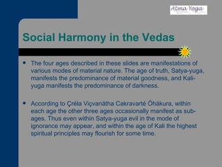 Social Harmony in the Vedas The four ages described in these slides are manifestations of various modes of material nature. The age of truth, Satya-yuga, manifests the predominance of material goodness, and Kali-yuga manifests the predominance of darkness.  According to Çréla Viçvanätha Cakravarté Öhäkura, within each age the other three ages occasionally manifest as sub-ages. Thus even within Satya-yuga evil in the mode of ignorance may appear, and within the age of Kali the highest spiritual principles may flourish for some time.  