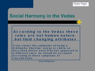 Social Harmony in the Vedas If one shows the symptoms of being a brähmaëa, kñatriya, vaiçya or çüdra, as described above, even if he has appeared in a different class, he should be accepted according to those symptoms of classification. Srimad Bhagavatm According to the Vedas these roles are not human nature, but fluid changing attributes 