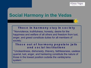 Social Harmony in the Vedas Those out of harmony populate jails and social institutions “‘ Uncleanliness, dishonesty, thievery, faithlessness, useless quarrel, lust, anger, and hankering constitute the nature of those in the lowest position outside the varëäçrama system.’ Those in harmony stay in society “‘ Nonviolence, truthfulness, honesty, desire for the happiness and welfare of all others and freedom from lust, anger, and greed constitute duties for all members of society.’ 