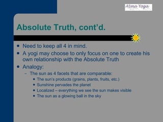 Absolute Truth, cont’d. Need to keep all 4 in mind.  A yogi may choose to only focus on one to create his own relationship with the Absolute Truth Analogy: The sun as 4 facets that are comparable: The sun’s products (grains, plants, fruits, etc.) Sunshine pervades the planet Localized – everything we see the sun makes visible The sun as a glowing ball in the sky 