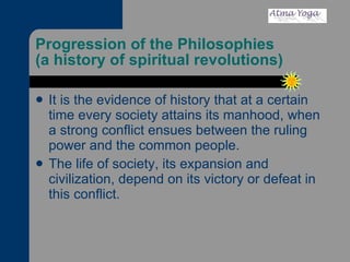 Progression of the Philosophies (a history of spiritual revolutions) It is the evidence of history that at a certain time every society attains its manhood, when a strong conflict ensues between the ruling power and the common people.  The life of society, its expansion and civilization, depend on its victory or defeat in this conflict. 