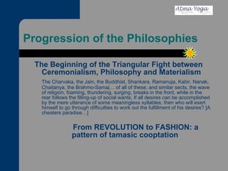 Progression of the Philosophies The Beginning of the Triangular Fight between Ceremonialism, Philosophy and Materialism The Charvaka, the Jain, the Buddhist, Shankara, Ramanuja, Kabir, Nanak, Chaitanya, the Brahmo-Samaj… of all of these, and similar sects, the wave of religion, foaming, thundering, surging, breaks in the front, while in the rear follows the filling-up of social wants. If all desires can be accomplished by the mere utterance of some meaningless syllables, then who will exert himself to go through difficulties to work out the fulfillment of his desires? [A cheaters paradise…]   From REVOLUTION to FASHION: a pattern of tamasic cooptation  