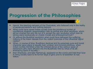 Progression of the Philosophies Hence, the slashing sarcasm of the Charvakas, who believed only in the reality of sense-perceptions and nothing beyond.  What could have saved Indian society from the ponderous burden of omniferous ritualistic ceremonialism with its animal and other sacrifices, which all but crushed the very life out of it, except the Jain revolution which took its strong stand exclusively on chaste morals and philosophical truth?  Or without the Buddhist revolution what could have delivered the suffering millions of the lower classes from the violent tyrannies of the influential higher castes?  When, in course of time, Buddhism declined and its extremely pure and moral character gave place to equally bad, unclean and immoral practices, when Indian society trembled under the infernal dance of the various races of barbarians who were allowed into the Buddhistic fold by virtue of its all-embracing Spirit of equality –  then Shankara, and later Ramanuja, appeared on the scene and tried their best to bring society back to its former days of glory and to re-establish its lost status.  