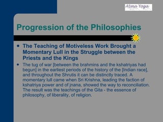 Progression of the Philosophies The Teaching of Motiveless Work Brought a Momentary Lull in the Struggle between the Priests and the Kings The tug of war [between the brahmins and the kshatriyas had begun] in the earliest periods of the history of the [Indian race], and throughout the Shrutis it can be distinctly traced. A momentary lull came when Sri Krishna, leading the faction of kshatriya power and of jnana, showed the way to reconciliation. The result was the teachings of the Gita - the essence of philosophy, of liberality, of religion.  