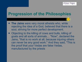 Progression of the Philosophies The Jains  were very moral atheists who, while rejecting the idea of a God, believed that there is a soul, striving for more perfect development.  Objecting to the killing of cows and bulls, killing of goats and all sorts of animals… "Now", declared the Jains, "that is no work at all, because injuring others can never be any good work." And they said, "This is the proof that your Vedas are false Vedas, manufactured by the priests  