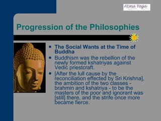 Progression of the Philosophies The Social Wants at the Time of Buddha Buddhism was the rebellion of the newly formed kshatriyas against Vedic priestcraft.  [After the lull cause by the reconciliation effected by Sri Krishna], the ambition of the two classes - brahmin and kshatriya - to be the masters of the poor and ignorant was [still] there, and the strife once more became fierce.  