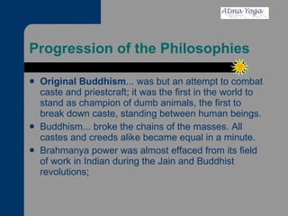 Progression of the Philosophies Original Buddhism ... was but an attempt to combat caste and priestcraft; it was the first in the world to stand as champion of dumb animals, the first to break down caste, standing between human beings. Buddhism... broke the chains of the masses. All castes and creeds alike became equal in a minute. Brahmanya power was almost effaced from its field of work in Indian during the Jain and Buddhist revolutions;  