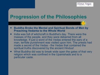 Progression of the Philosophies Buddha Broke the Mental and Spiritual Bonds of Men by Preaching Vedanta to the Whole World   India was full of witchcraft in Buddha's day. There were the masses of the people, and they were debarred from all knowledge. If just a word of the Vedas entered the ears of a man, terrible punishment was visited upon him. The priests had made a secret of the Vedas - the Vedas that contained the spiritual truths discovered by the ancient Hindus!  What Buddha did was to break wide open the gates of that very religion which was confined in the Upanishads and to a particular caste.  