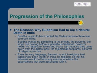 Progression of the Philosophies The Reasons Why Buddhism Had to Die a Natural Death in India Buddha is said to have denied the Vedas because there was so much killing.  Buddha wanted no pandering to the priests, the powerful, the kings. No bowing before superstitious traditions, however hoary; no respect for forms and books just because they came down from the distant past. He rejected all scriptures, all forms of religious practice.  Even the very language, Sanskrit, in which religions had traditionally been taught in India, he rejected, so that his followers would not have any chance to imbibe the superstitions that were associated with it.  