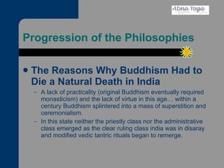Progression of the Philosophies The Reasons Why Buddhism Had to Die a Natural Death in India A lack of practicality (original Buddhism eventually required monasticism) and the lack of virtue in this age… within a century Buddhism splintered into a mass of superstition and ceremonialism.  In this state neither the priestly class nor the administrative class emerged as the clear ruling class india was in disaray and modified vedic tantric rituals began to remerge. 