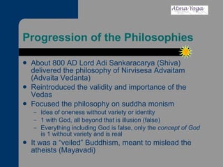 Progression of the Philosophies About 800 AD Lord Adi Sankaracarya (Shiva) delivered the philosophy of Nirvisesa Advaitam (Advaita Vedanta) Reintroduced the validity and importance of the Vedas Focused the philosophy on suddha monism Idea of oneness without variety or identity 1 with God, all beyond that is illusion (false) Everything including God is false, only the  concept of God  is 1 without variety and is real It was a “veiled” Buddhism, meant to mislead the atheists (Mayavadi) 
