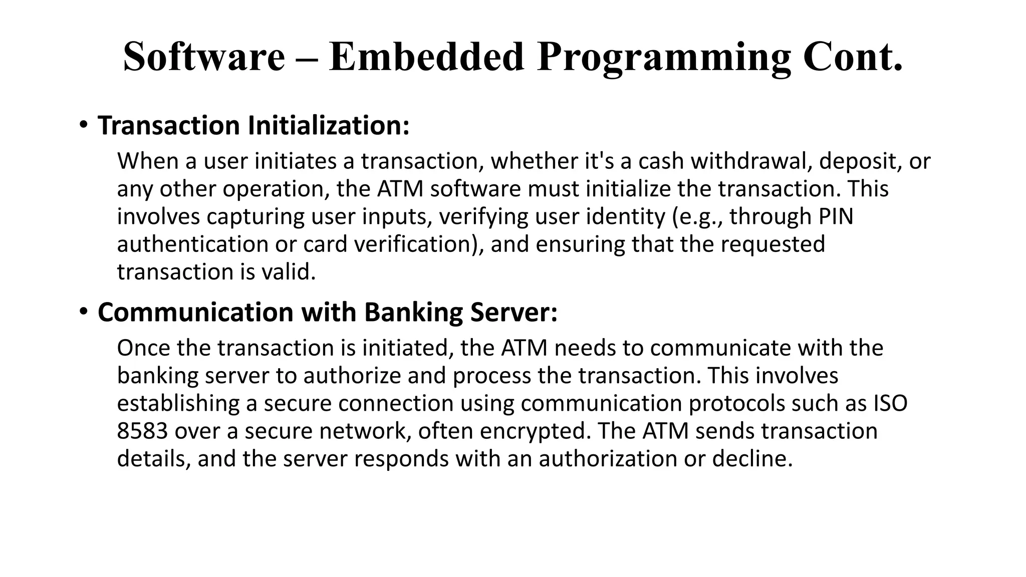 Software – Embedded Programming Cont.
• Transaction Initialization:
When a user initiates a transaction, whether it's a cash withdrawal, deposit, or
any other operation, the ATM software must initialize the transaction. This
involves capturing user inputs, verifying user identity (e.g., through PIN
authentication or card verification), and ensuring that the requested
transaction is valid.
• Communication with Banking Server:
Once the transaction is initiated, the ATM needs to communicate with the
banking server to authorize and process the transaction. This involves
establishing a secure connection using communication protocols such as ISO
8583 over a secure network, often encrypted. The ATM sends transaction
details, and the server responds with an authorization or decline.
 