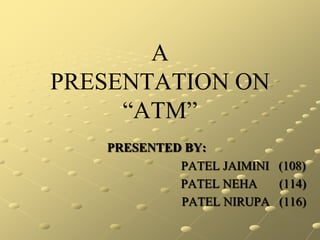 A
PRESENTATION ON
     “ATM”
   PRESENTED BY:
            PATEL JAIMINI (108)
            PATEL NEHA    (114)
            PATEL NIRUPA (116)
 