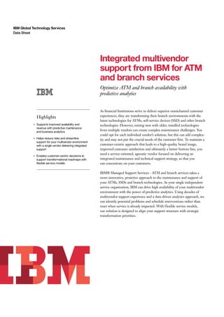 IBM Global Technology Services
Data Sheet
Integrated multivendor
support from IBM for ATM
and branch services
Optimize ATM and branch availability with
predictive analytics
Highlights
●
Supports improved availability and
revenue with predictive maintenance
and business analytics
●
Helps reduce risks and streamline
support for your multivendor environment
with a single vendor delivering integrated
support
●
Enables customer-centric decisions to
support transformational roadmaps with
flexible service models
As financial Institutions strive to deliver superior omnichannel customer
experiences, they are transforming their branch environments with the
latest technologies for ATMs, self-service devices (SSD) and other branch
technologies. However, mixing new with older, installed technologies
from multiple vendors can create complex maintenance challenges. You
could opt for each individual vendor’s solution, but this can add complex-
ity and may not put the crucial needs of the customer first. To maintain a
customer-centric approach that leads to a high-quality brand image,
improved customer satisfaction and ultimately a better bottom line, you
need a service-oriented, agnostic vendor focused on delivering an
integrated maintenance and technical support strategy, so that you
can concentrate on your customers.
IBM® Managed Support Services - ATM and branch services takes a
more innovative, proactive approach to the maintenance and support of
your ATMs, SSDs and branch technologies. As your single independent
service organization, IBM can drive high availability of your multivendor
environment with the power of predictive analytics. Using decades of
multivendor support experience and a data-driven analytics approach, we
can identify potential problems and schedule interventions rather than
react when service is already impacted. With flexible service models,
our solution is designed to align your support structure with strategic
transformation priorities.
 