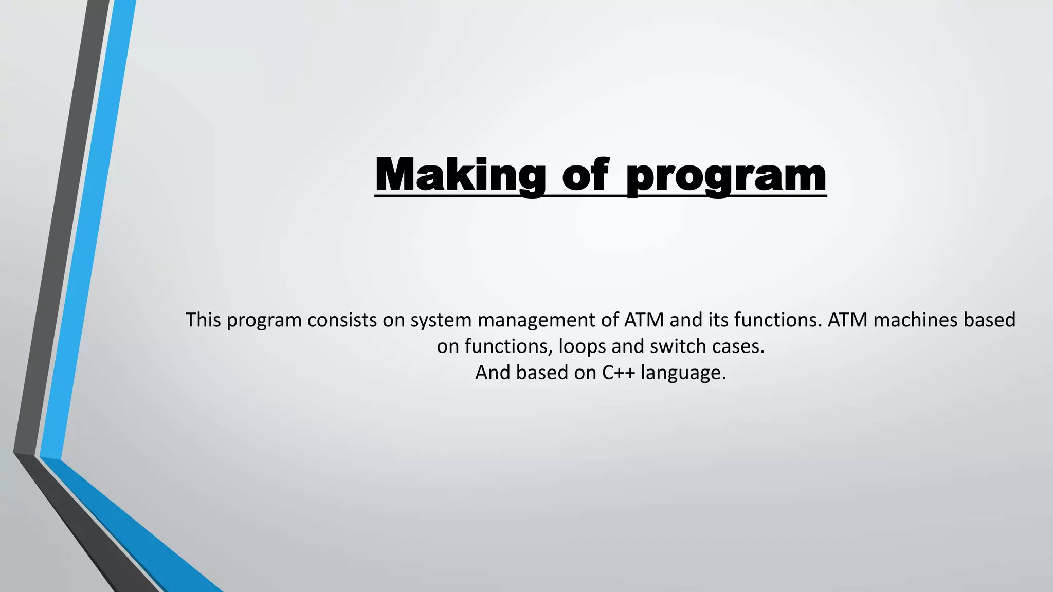 Making of program
This program consists on system management of ATM and its functions. ATM machines based
on functions, loops and switch cases.
And based on C++ language.
 