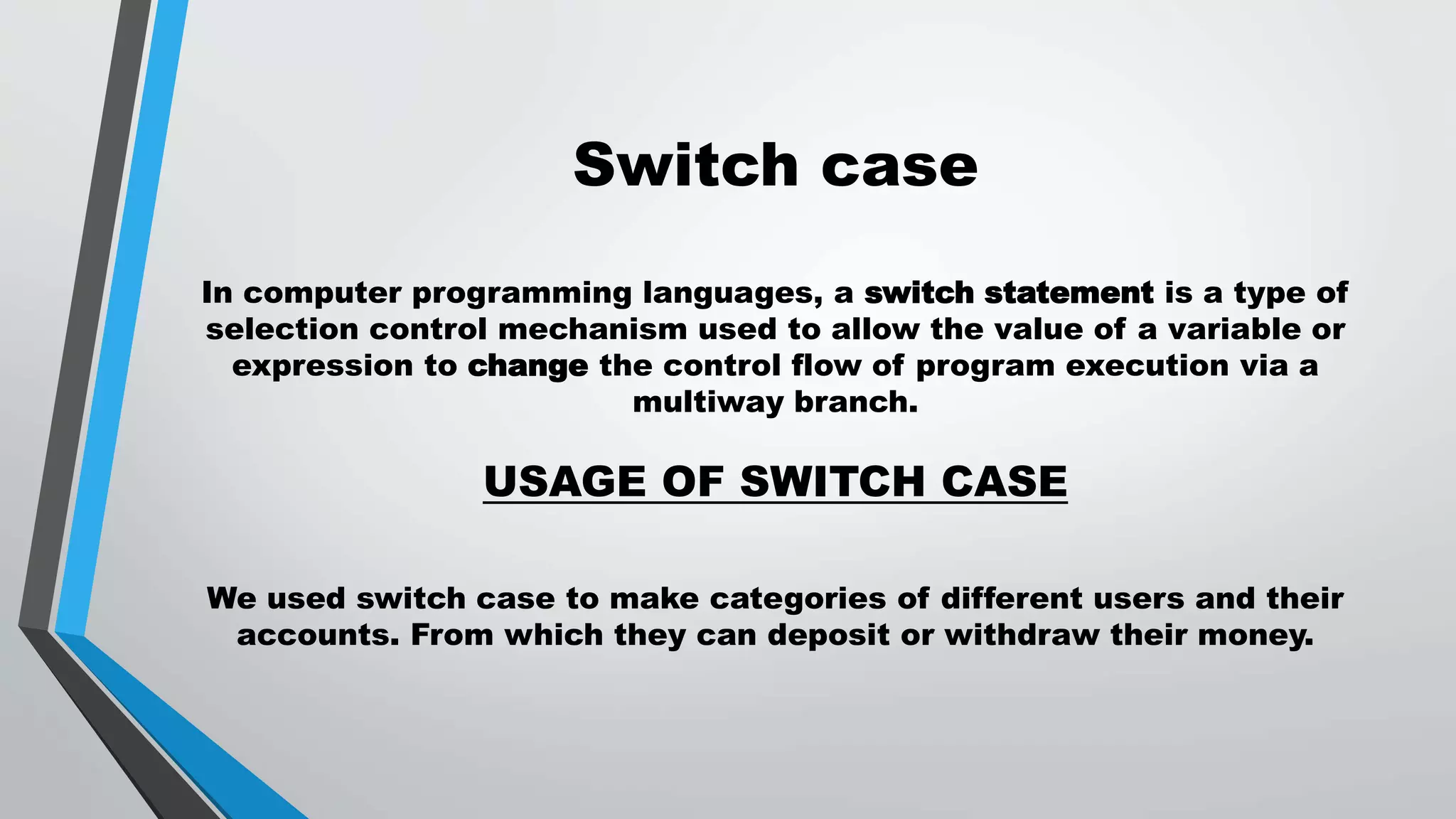Switch case
In computer programming languages, a switch statement is a type of
selection control mechanism used to allow the value of a variable or
expression to change the control flow of program execution via a
multiway branch.
USAGE OF SWITCH CASE
We used switch case to make categories of different users and their
accounts. From which they can deposit or withdraw their money.
 