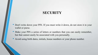 SECURITY
• Don't write down your PIN. If you must write it down, do not store it in your
wallet or purse.
• Make your PIN a series of letters or numbers that you can easily remember,
but that cannot easily be associated with you personally.
• Avoid using birth dates, initials, house numbers or your phone number.
 