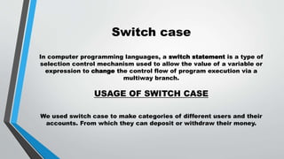 Switch case
In computer programming languages, a switch statement is a type of
selection control mechanism used to allow the value of a variable or
expression to change the control flow of program execution via a
multiway branch.
USAGE OF SWITCH CASE
We used switch case to make categories of different users and their
accounts. From which they can deposit or withdraw their money.
 