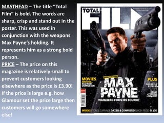 MASTHEAD – The title “Total
Film” is bold. The words are
sharp, crisp and stand out in the
poster. This was used in
conjunction with the weapons
Max Payne’s holding. It
represents him as a strong bold
person.
PRICE – The price on this
magazine is relatively small to
prevent customers looking
elsewhere as the price is £3.90!
If the price is large e.g. how
Glamour set the price large then
customers will go somewhere
else!
 