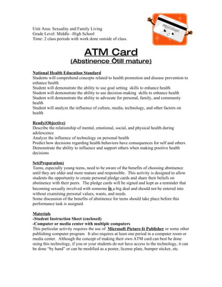 Unit Area: Sexuality and Family Living
Grade Level: Middle –High School
Time: 2 class periods with work done outside of class.


                              ATM Card
                     (Abstinence ‘till mature)
National Health Education Standard
Students will comprehend concepts related to health promotion and disease prevention to
enhance health
Student will demonstrate the ability to use goal setting skills to enhance health
Student will demonstrate the ability to use decision-making skills to enhance health
Student will demonstrate the ability to advocate for personal, family, and community
health
Student will analyze the influence of culture, media, technology, and other factors on
health

Ready(Objective)
Describe the relationship of mental, emotional, social, and physical health during
adolescence
Analyze the influence of technology on personal health
Predict how decisions regarding health behaviors have consequences for self and others
Demonstrate the ability to influence and support others when making positive health
decisions

Set(Preparation)
Teens, especially young teens, need to be aware of the benefits of choosing abstinence
until they are older and more mature and responsible. This activity is designed to allow
students the opportunity to create personal pledge cards and share their beliefs on
abstinence with their peers. The pledge cards will be signed and kept as a reminder that
becoming sexually involved with someone is a big deal and should not be entered into
without examining personal values, wants, and needs.
Some discussion of the benefits of abstinence for teens should take place before this
performance task is assigned.

Materials
-Student Instruction Sheet (enclosed)
-Computer or media center with multiple computers
This particular activity requires the use of Microsoft Picture-It Publisher or some other
publishing computer program. It also requires at least one period in a computer room or
media center. Although the concept of making their own ATM card can best be done
using this technology, if you or your students do not have access to the technology, it can
be done “by hand” or can be modified as a poster, license plate, bumper sticker, etc.
 