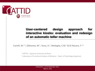 User-centered     design     approach    for
               interactive kiosks: evaluation and redesign
               of an automatic teller machine

Camilli, M.1 2, Dibitonto, M.1, Vona, A.1, Medaglia, C.M.1 & Di Nocera, F.1 2


         1 CATTID – Sapienza University of Rome
         2 Laboratory of Functional Analysis of Behavior – Dept. of Psychology (Sapienza)




                            CHItaly2011, 13-16 September 2011,
                                       Alghero, Italy
 