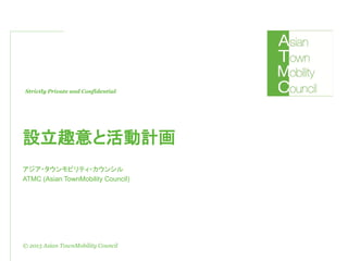 Strictly Private and Confidential
© 2013 Asian TownMobility Council
設立趣意と活動計画
アジア・タウンモビリティ・カウンシル
ATMC (Asian TownMobility Council)
 