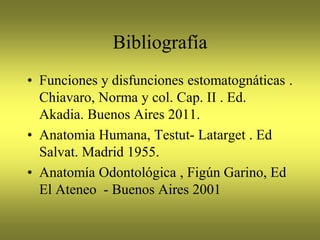Bibliografía
• Funciones y disfunciones estomatognáticas .
Chiavaro, Norma y col. Cap. II . Ed.
Akadia. Buenos Aires 2011.
• Anatomia Humana, Testut- Latarget . Ed
Salvat. Madrid 1955.
• Anatomía Odontológica , Figún Garino, Ed
El Ateneo - Buenos Aires 2001
 