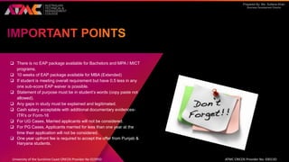 Prepared By: Ms. Sultana Khan
Business Development Director
 There is no EAP package available for Bachelors and MPA / MICT
programs.
 10 weeks of EAP package available for MBA (Extended)
 If student is meeting overall requirement but have 0.5 less in any
one sub-score EAP waiver is possible.
 Statement of purpose must be in student’s words (copy paste not
allowed).
 Any gaps in study must be explained and legitimated.
 Cash salary acceptable with additional documentary evidences-
ITR’s or Form-16
 For UG Cases, Married applicants will not be considered.
 For PG Cases, Applicants married for less than one year at the
time their application will not be considered.
 One year upfront fee is required to accept the offer from Punjab &
Haryana students.
University of the Sunshine Coast CRICOS Provider No 01595D ATMC CRICOS Provider No. 03013D
 