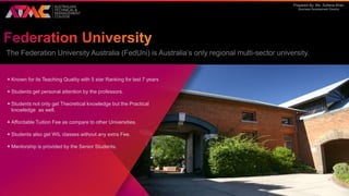 Prepared By: Ms. Sultana Khan
Business Development Director
The Federation University Australia (FedUni) is Australia’s only regional multi-sector university.
Known for its Teaching Quality with 5 star Ranking for last 7 years
.
Students get personal attention by the professors.
Students not only get Theoretical knowledge but the Practical
knowledge as well.
Affordable Tuition Fee as compare to other Universities.
Students also get WIL classes without any extra Fee.
Mentorship is provided by the Senior Students.
 