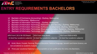 Prepared By: Ms. Sultana Khan
Business Development Director
 Bachelor of Commerce (Accounting), (Sydney, Melbourne)
 Bachelor of Business, (Melbourne)
 Bachelor of Information Technology , (Sydney, Melbourne)
 Bachelor of Information Technology (Networking and Security), (Sydney, Melbourne)
 Bachelor of Information Technology (Software Development), (Sydney, Melbourne)
 Bachelor of Information Technology (Business Information Systems), (Sydney, Melbourne)
 Bachelor of Information Technology (Mobile App Development), (Sydney, Melbourne)
 Hindi, Music, Punjabi, Painting, Physical Education, National language, Sanskrit and Home Science, are
not considered as academic Subject.
 Three year vocational Diploma is not acceptable as last qualification for entry into Bachelors.
60% From C.B.S.E & ICSE Board
(in best four academic subjects)
65% From State Board
(in best four academic subjects)
70% From PSEB & NIOS
(in best four academic subjects)
Federation University Australia CRICOS Provider No. 00103D ATMC CRICOS Provider No. 03013D
 