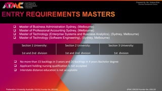 Prepared By: Ms. Sultana Khan
Business Development Director
 Master of Business Administration Sydney, (Melbourne)
 Master of Professional Accounting Sydney, (Melbourne)
 Master of Technology (Enterprise Systems and Business Analytics), (Sydney, Melbourne)
 Master of Technology (Software Engineering), (Sydney, Melbourne)
 No more than 15 backlogs in 3 years and 20 backlogs in 4 years Bachelor degree
 Applicant holding nursing qualification is not accepted
 Interstate distance education is not acceptable
Section 1 University:
1st and 2nd division
Section 2 University:
1st and 2nd division
Section 3 University:
1st division
Federation University Australia CRICOS Provider No. 00103D ATMC CRICOS Provider No. 03013D
 