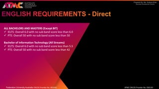 Prepared By: Ms. Sultana Khan
Business Development Director
ALL BACHELORS AND MASTERS (Except BIT)
 IELTS: Overall 6.0 with no sub band score less than 6.0
 PTE: Overall 50 with no sub band score less than 50
Bachelor of Information Technology (All Streams)
 IELTS: Overall 6.0 with no sub band score less than 5.5
 PTE: Overall 50 with no sub band score less than 42
Federation University Australia CRICOS Provider No. 00103D ATMC CRICOS Provider No. 03013D
 