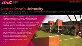Prepared By: Ms. Sultana Khan
Business Development Director
Charles Darwin University (CDU) is a research intensive dual sector public university with a long history
in the Northern Territory of Australia.
 CDU has been ranked in the 251–300 category of institutions
worldwide in the prestigious THE World University Rankings for
2016-17 and placed equal #11th out of 35 Australian institutions
 CDU was listed in joint 31st position in The Times Higher Education
(THE) “150 Under 50 Rankings 2016”, which identified the top 150
universities around the world that are less than 50 years old.
 Ranked in the top 3 % of universities worldwide in QS
 Our international students ranked CDU 1st in Australia
for Learning Experience, and Living Experience; 2nd
for Arrival Experience and 4th for Support in the 2010
global International Student Barometer survey 29
Australian universities participated in the ISB.
 3 months guaranteed INTERNSHIP in Master’s
program
 