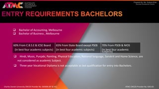 Prepared By: Ms. Sultana Khan
Business Development Director
 Bachelor of Accounting, Melbourne
 Bachelor of Business , Melbourne
 Hindi, Music, Punjabi, Painting, Physical Education, National language, Sanskrit and Home Science, are
not considered as academic Subject.
 Three year Vocational Diploma is not acceptable as last qualification for entry into Bachelors.
60% From C.B.S.E & ICSE Board
(in best four academic subjects)
65% From State Board except PSEB
(in best four academic subjects)
70% From PSEB & NIOS
(in best four academic
subjects)
Charles Darwin University CRICOS Provider No. 00300K (NT & VIC) ATMC CRICOS Provider No. 03013D
 