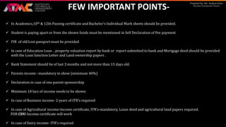 Prepared By: Ms. Sultana Khan
Business Development Director
FEW IMPORTANT POINTS-
 In Academics,10th & 12th Passing certificate and Bachelor’s Individual Mark sheets should be provided.
 Student is paying apart or from the shown funds must be mentioned in Self Declaration of Fee payment
 FIR of old Lost passport must be provided
 In case of Education Loan , property valuation report by bank or report submitted to bank and Mortgage deed should be provided
with the Loan Sanction Letter and Land ownership papers .
 Bank Statement should be of last 3 months and not more than 15 days old.
 Parents income –mandatory to show (minimum 40%)
 Declaration in case of one parent sponsorship
 Minimum 10 lacs of income needs to be shown
 In case of Business income- 2 years of ITR’s required
 In case of Agricultural income-Income certificate, ITR’s-mandatory, Lease deed and agricultural land papers required.
FOR CDU-Income certificate will work
 In case of Dairy income- ITR’s required
 