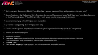 Prepared By: Ms. Sultana Khan
Business Development Director
 Work experience documents- ITR’s OR Form-16 or Salary account statement (along with company registration proof)
 Spouse Academics , Gap Explanation, Work Experience documents ( Appointment Letter, Work Experience letter, Bank Statement
or Cash Vouchers ), spouse CV should be provided even if spouse is not accompanying the applicant.
 Spouse accompanying –show Living expenses plus airfare
 Spouse not accompanying- show living expenses only
 Cousins can also sponsor, 3rd party sponsor will work (Need to provide relationship proof) (No family friend)
 Upfront fees-No source required
 Below loan accepted:
 Education loan-from Nationalized bank- minimum 1 semester fees disbursement required from the Education
Loan.Disbursement letter required with the Education loan sanction letter
• Personal Loan
• Loan against property-Property papers and valuation report is required in addition
 